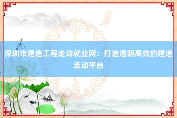 深圳市建造工程走动就业网：打造透明高效的建造走动平台