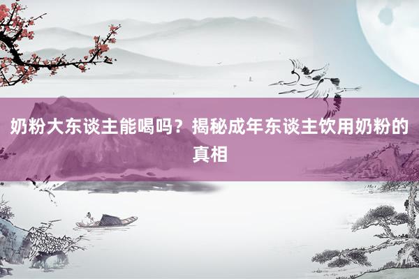 奶粉大东谈主能喝吗？揭秘成年东谈主饮用奶粉的真相