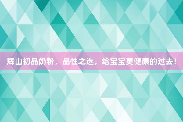 辉山初品奶粉，品性之选，给宝宝更健康的过去！