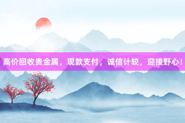 高价回收贵金属，现款支付，诚信计较，迎接野心！